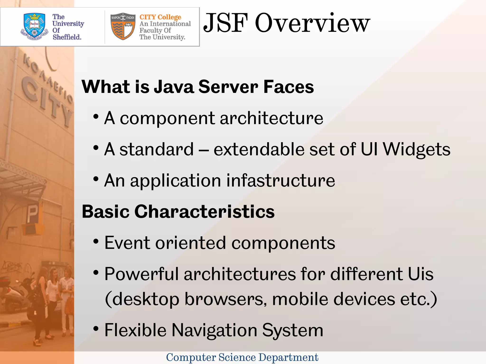 JSF Overview

What is Java Server Faces
 
     A component architecture
 
     A standard – extendable set of UI Widgets
 
     An application infastructure
Basic Characteristics
 
     Event oriented components
 
     Powerful architectures for different Uis
     (desktop browsers, mobile devices etc.)
 
     Flexible Navigation System
            Computer Science Department
 