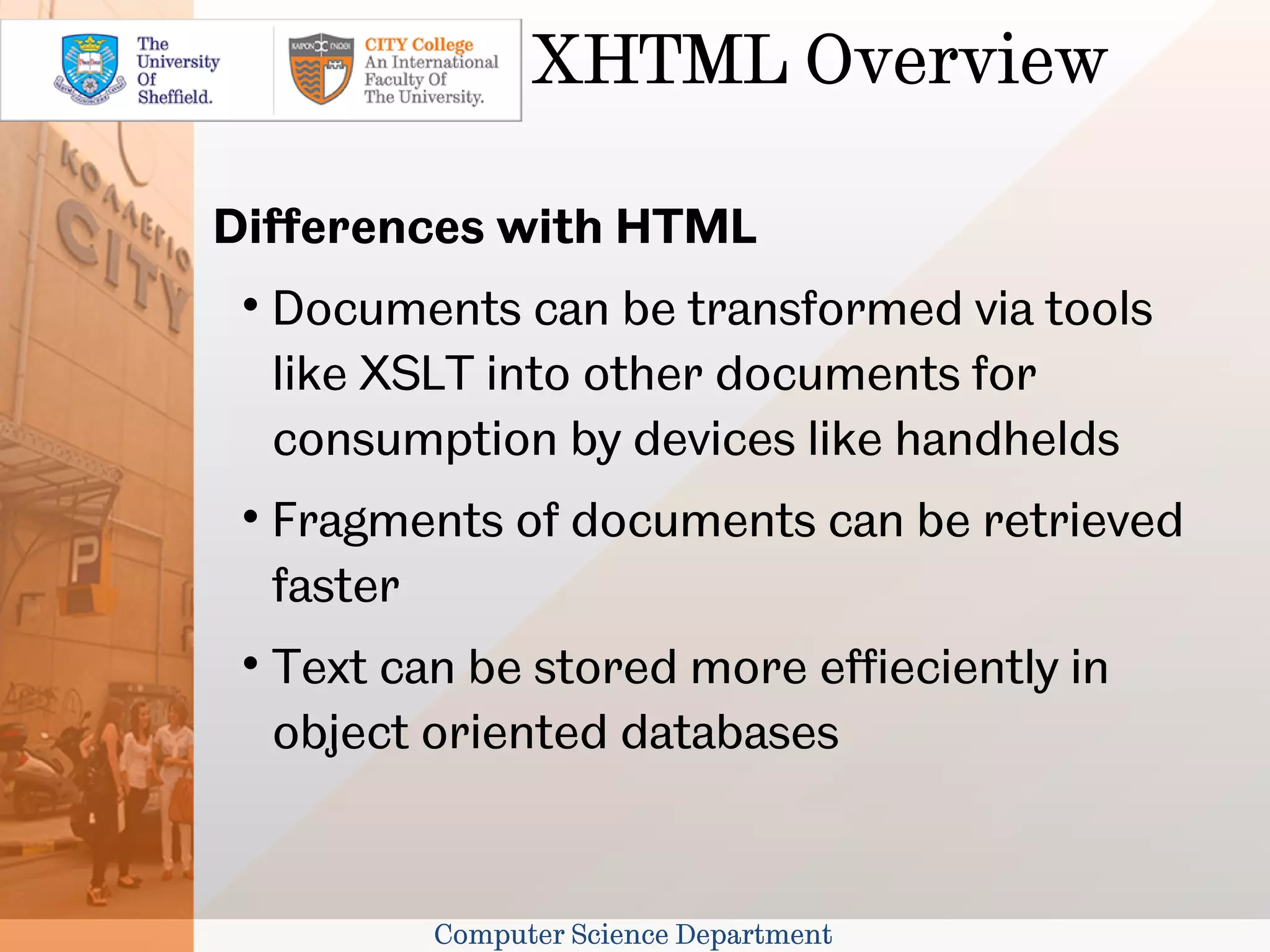 XHTML Overview

Differences with HTML
 
     Documents can be transformed via tools
     like XSLT into other documents for
     consumption by devices like handhelds
 
     Fragments of documents can be retrieved
     faster
 
     Text can be stored more effieciently in
     object oriented databases


            Computer Science Department
 