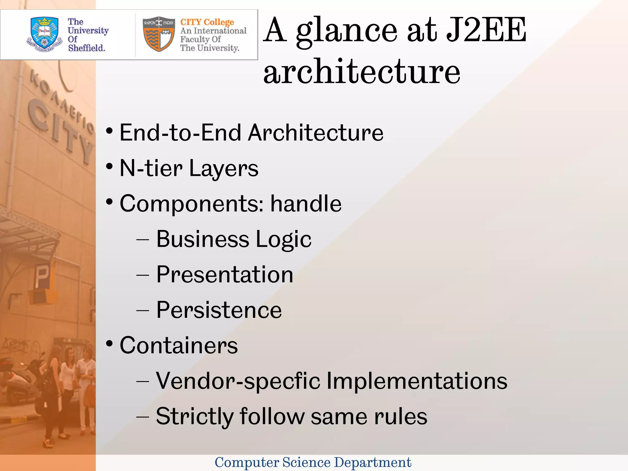 A glance at J2EE
               architecture

  End-to-End Architecture

  N-tier Layers

  Components: handle
   – Business Logic
   – Presentation
   – Persistence

  Containers
   – Vendor-specfic Implementations
   – Strictly follow same rules
         Computer Science Department
 