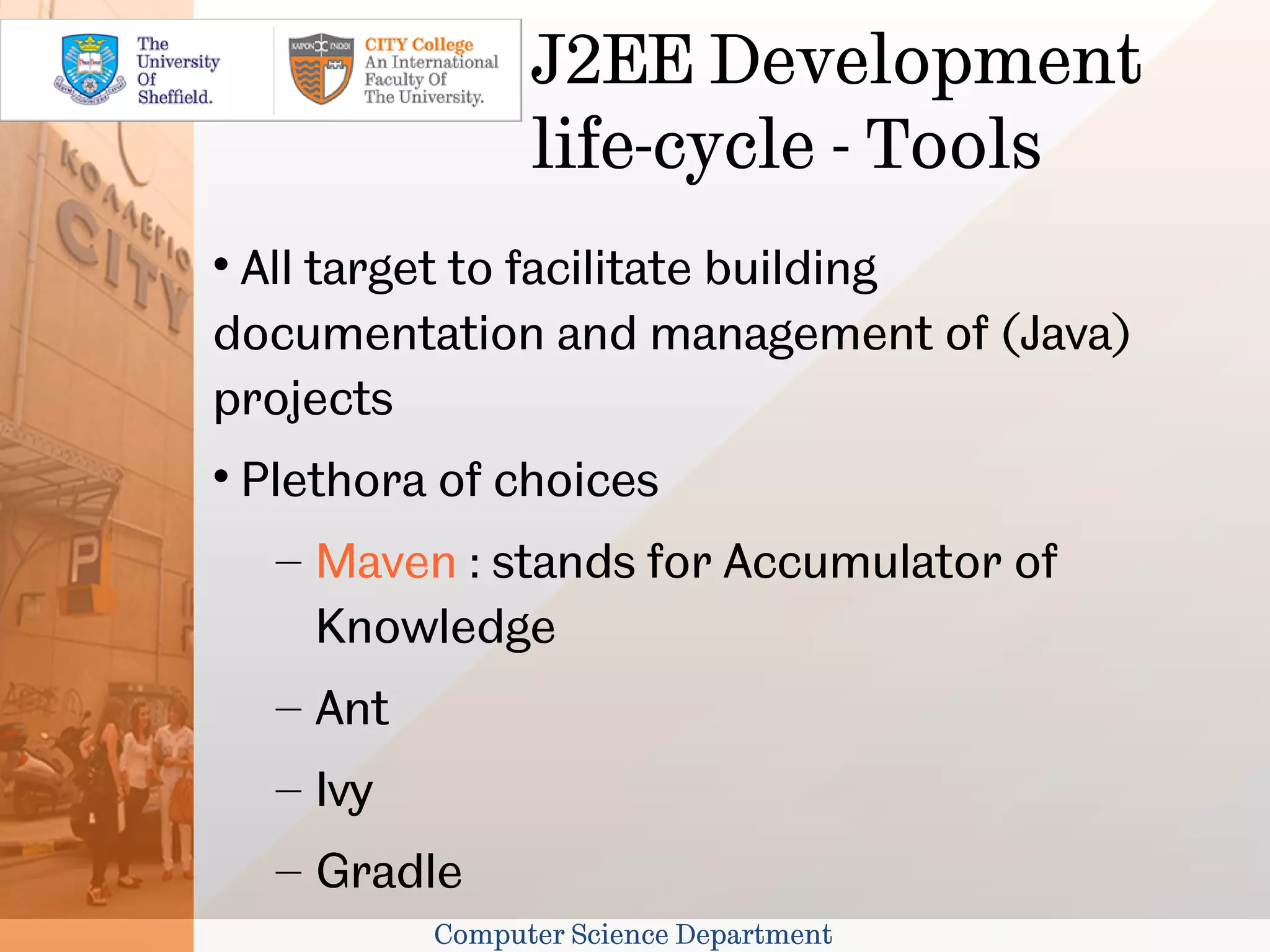 J2EE Development
                   life-cycle - Tools

 All target to facilitate building
documentation and management of (Java)
projects

    Plethora of choices
     – Maven : stands for Accumulator of
       Knowledge
     – Ant
     – Ivy
     – Gradle
             Computer Science Department
 