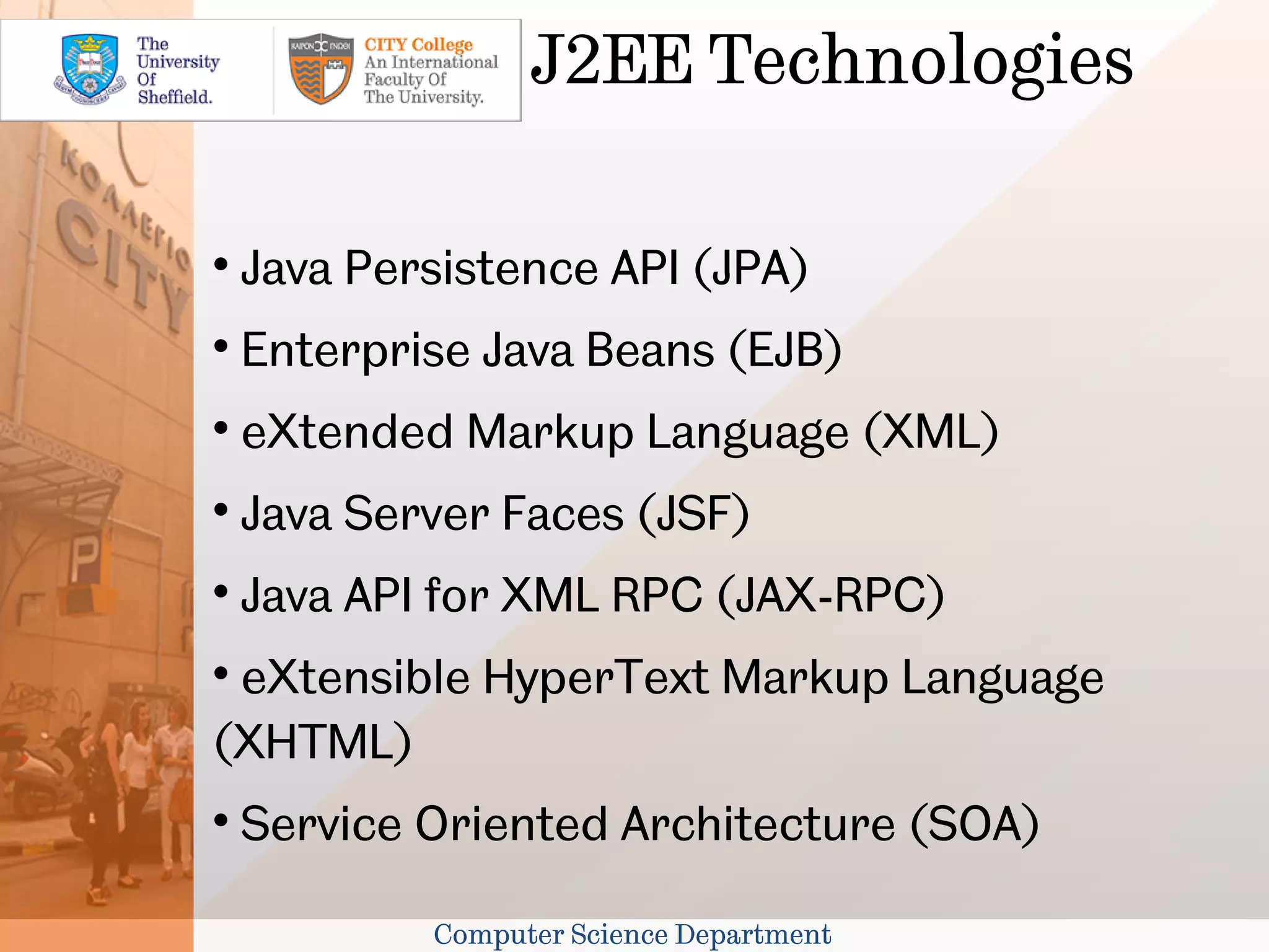 J2EE Technologies


    Java Persistence API (JPA)

    Enterprise Java Beans (EJB)

    eXtended Markup Language (XML)

    Java Server Faces (JSF)

    Java API for XML RPC (JAX-RPC)

 eXtensible HyperText Markup Language
(XHTML)

    Service Oriented Architecture (SOA)

            Computer Science Department
 