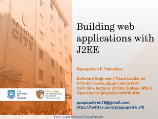Building web
            applications with
            J2EE
            Papapetrou P. Patroklos

            Software Engineer / Team Leader at
            OTS SA ( www.ots.gr ) since 1997
            Part-time lecturer at City College (MSc)
            Opensource projects contributor

            ppapapetrou76@gmail.com
            http://twitter.com/ppapapetrou76

Computer Science Department
 