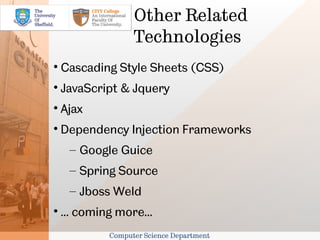 Other Related
                   Technologies

    Cascading Style Sheets (CSS)

    JavaScript & Jquery

    Ajax

    Dependency Injection Frameworks
     – Google Guice
     – Spring Source
     – Jboss Weld

    ... coming more...
             Computer Science Department
 