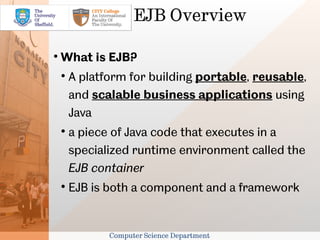 EJB Overview


    What is EJB?
    
        A platform for building portable, reusable,
        and scalable business applications using
        Java
    
        a piece of Java code that executes in a
        specialized runtime environment called the
        EJB container
    
        EJB is both a component and a framework


               Computer Science Department
 