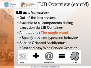 EJB Overview (cont'd)
EJB as a framework
 
   Out-of-the-box services
 
   Available to all components during
   execution via EJB Container
 
   Annotations : The magic wand
   
     Specify services, types and behavior
 
   Service Oriented Architecture
   
     Fast and easy Web Service Creation




         Computer Science Department
 