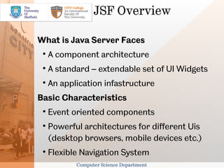 JSF Overview

What is Java Server Faces
 
     A component architecture
 
     A standard – extendable set of UI Widgets
 
     An application infastructure
Basic Characteristics
 
     Event oriented components
 
     Powerful architectures for different Uis
     (desktop browsers, mobile devices etc.)
 
     Flexible Navigation System
            Computer Science Department
 