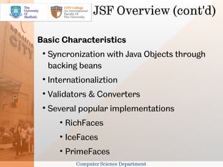 JSF Overview (cont'd)

Basic Characteristics
 
     Syncronization with Java Objects through
     backing beans
 
     Internationaliztion
 
     Validators & Converters
 
     Several popular implementations
        • RichFaces
        • IceFaces
        • PrimeFaces
            Computer Science Department
 