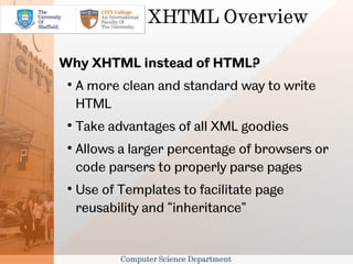 XHTML Overview

Why XHTML instead of HTML?
 
     A more clean and standard way to write
     HTML
 
     Take advantages of all XML goodies
 
     Allows a larger percentage of browsers or
     code parsers to properly parse pages
 
     Use of Templates to facilitate page
     reusability and “inheritance”


            Computer Science Department
 