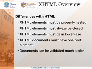 XHTML Overview

Differences with HTML
 
     XHTML elements must be properly nested
 
     XHTML elements must always be closed
 
     XHTML elements must be in lowercase
 
     XHTML documents must have one root
     element
 
     Documents can be validated much easier



           Computer Science Department
 