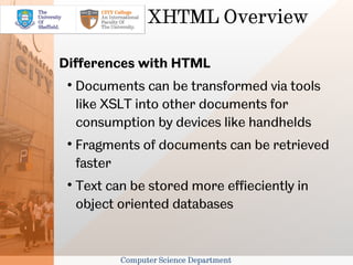 XHTML Overview

Differences with HTML
 
     Documents can be transformed via tools
     like XSLT into other documents for
     consumption by devices like handhelds
 
     Fragments of documents can be retrieved
     faster
 
     Text can be stored more effieciently in
     object oriented databases


            Computer Science Department
 