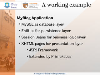 A working example

MyBlog Application
 
     MySQL as database layer
 
     Entities for persistence layer
 
     Session Beans for business logic layer
 
     XHTML pages for presentation layer
        • JSF2 Framework
        • Extended by PrimeFaces



            Computer Science Department
 