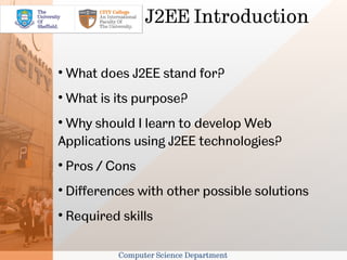 J2EE Introduction


    What does J2EE stand for?

    What is its purpose?

 Why should I learn to develop Web
Applications using J2EE technologies?

    Pros / Cons

    Differences with other possible solutions

    Required skills

             Computer Science Department
 