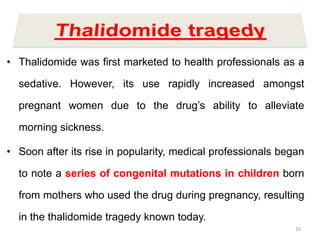 • Thalidomide was first marketed to health professionals as a
sedative. However, its use rapidly increased amongst
pregnant women due to the drug’s ability to alleviate
morning sickness.
• Soon after its rise in popularity, medical professionals began
to note a series of congenital mutations in children born
from mothers who used the drug during pregnancy, resulting
in the thalidomide tragedy known today.
10
 