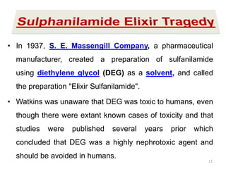 Elixir Sulfanilamide Tragedy
• In 1937, S. E. Massengill Company, a pharmaceutical
manufacturer, created a preparation of sulfanilamide
using diethylene glycol (DEG) as a solvent, and called
the preparation "Elixir Sulfanilamide".
• Watkins was unaware that DEG was toxic to humans, even
though there were extant known cases of toxicity and that
studies were published several years prior which
concluded that DEG was a highly nephrotoxic agent and
should be avoided in humans.
12
 