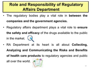 Role and Responsibility of Regulatory
Affairs Department
• The regulatory bodies play a vital role in between the
companies and the government agencies.
• Regulatory affairs department plays a vital role to ensure
the safety and efficacy of the drugs available to the public
in the market.
• RA Department at its heart is all about Collecting,
Analyzing and Communicating the Risks and Benefits
of health care products to regulatory agencies and public
all over the world.
14
 