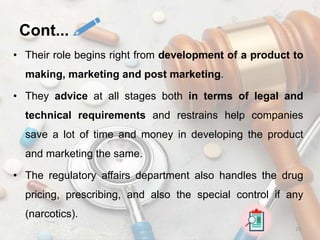 • Their role begins right from development of a product to
making, marketing and post marketing.
• They advice at all stages both in terms of legal and
technical requirements and restrains help companies
save a lot of time and money in developing the product
and marketing the same.
• The regulatory affairs department also handles the drug
pricing, prescribing, and also the special control if any
(narcotics).
15
Cont...
 