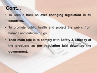 • To keep a track on ever changing legislation in all
countries.
• To promote public health and protect the public from
harmful and dubious drugs.
• Their main role is to comply with Safety & Efficacy of
the products as per regulation laid down by the
government.
17
Cont...
 