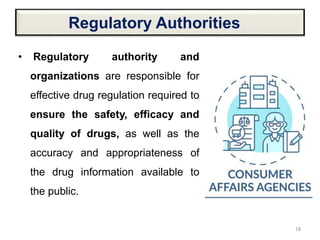 Regulatory Authorities
• Regulatory authority and
organizations are responsible for
effective drug regulation required to
ensure the safety, efficacy and
quality of drugs, as well as the
accuracy and appropriateness of
the drug information available to
the public.
18
 