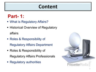 Content
 What is Regulatory Affairs?
 Historical Overview of Regulatory
affairs
 Roles & Responsibility of
Regulatory Affairs Department
 Roles & Responsibility of
Regulatory Affairs Professionals
 Regulatory authorities
2
Part- 1:
 