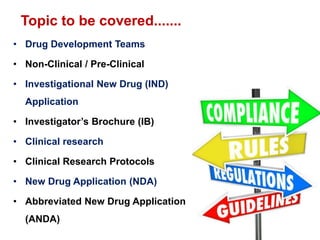 • Drug Development Teams
• Non-Clinical / Pre-Clinical
• Investigational New Drug (IND)
Application
• Investigator’s Brochure (IB)
• Clinical research
• Clinical Research Protocols
• New Drug Application (NDA)
• Abbreviated New Drug Application
(ANDA)
22
Topic to be covered.......
 