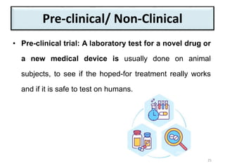 Pre-clinical/ Non-Clinical
• Pre-clinical trial: A laboratory test for a novel drug or
a new medical device is usually done on animal
subjects, to see if the hoped-for treatment really works
and if it is safe to test on humans.
25
 