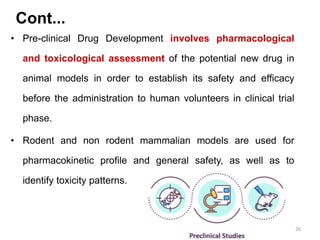 • Pre-clinical Drug Development involves pharmacological
and toxicological assessment of the potential new drug in
animal models in order to establish its safety and efficacy
before the administration to human volunteers in clinical trial
phase.
• Rodent and non rodent mammalian models are used for
pharmacokinetic profile and general safety, as well as to
identify toxicity patterns.
26
Cont...
 