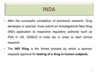INDA
• After the successful completion of preclinical research, Drug
developer or sponsor, must submit an Investigational New Drug
(IND) application to respective regulatory authority such as
FDA in US, CDSCO in India etc in order to start clinical
research.
• The IND filing is the formal process by which a sponsor
requests approval for testing of a drug in human subjects.
27
 