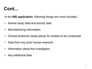 In the IND application, following things are must included :
• Animal study data and toxicity data
• Manufacturing information
• Clinical protocols (study plans) for studies to be conducted
• Data from any prior human research
• Information about the investigator
• Any additional data
29
Cont...
 