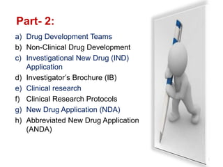 Part- 2:
3
a) Drug Development Teams
b) Non-Clinical Drug Development
c) Investigational New Drug (IND)
Application
d) Investigator’s Brochure (IB)
e) Clinical research
f) Clinical Research Protocols
g) New Drug Application (NDA)
h) Abbreviated New Drug Application
(ANDA)
 