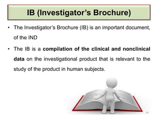 IB (Investigator’s Brochure)
• The Investigator’s Brochure (IB) is an important document,
of the IND
• The IB is a compilation of the clinical and nonclinical
data on the investigational product that is relevant to the
study of the product in human subjects.
30
 