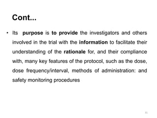 • Its purpose is to provide the investigators and others
involved in the trial with the information to facilitate their
understanding of the rationale for, and their compliance
with, many key features of the protocol, such as the dose,
dose frequency/interval, methods of administration: and
safety monitoring procedures
31
Cont...
 