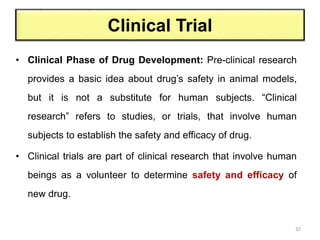 Clinical Trial
• Clinical Phase of Drug Development: Pre-clinical research
provides a basic idea about drug’s safety in animal models,
but it is not a substitute for human subjects. “Clinical
research” refers to studies, or trials, that involve human
subjects to establish the safety and efficacy of drug.
• Clinical trials are part of clinical research that involve human
beings as a volunteer to determine safety and efficacy of
new drug.
32
 