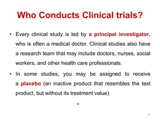 Who Conducts Clinical trials?
33
• Every clinical study is led by a principal investigator,
who is often a medical doctor. Clinical studies also have
a research team that may include doctors, nurses, social
workers, and other health care professionals.
• In some studies, you may be assigned to receive
a placebo (an inactive product that resembles the test
product, but without its treatment value).
•
 