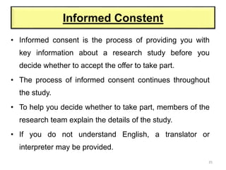 • Informed consent is the process of providing you with
key information about a research study before you
decide whether to accept the offer to take part.
• The process of informed consent continues throughout
the study.
• To help you decide whether to take part, members of the
research team explain the details of the study.
• If you do not understand English, a translator or
interpreter may be provided.
35
Informed Constent
 