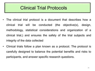Clinical Trial Protocols
• The clinical trial protocol is a document that describes how a
clinical trial will be conducted (the objective(s), design,
methodology, statistical considerations and organization of a
clinical trial,) and ensures the safety of the trial subjects and
integrity of the data collected
• Clinical trials follow a plan known as a protocol. The protocol is
carefully designed to balance the potential benefits and risks to
participants, and answer specific research questions.
36
 