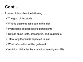 • A protocol describes the following:
 The goal of the study
 Who is eligible to take part in the trial
 Protections against risks to participants
 Details about tests, procedures, and treatments
 How long the trial is expected to last
 What information will be gathered
 A clinical trial is led by a principal investigator (PI).
37
Cont...
 