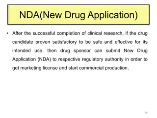 NDA(New Drug Application)
• After the successful completion of clinical research, if the drug
candidate proven satisfactory to be safe and effective for its
intended use, then drug sponsor can submit New Drug
Application (NDA) to respective regulatory authority in order to
get marketing license and start commercial production.
38
 