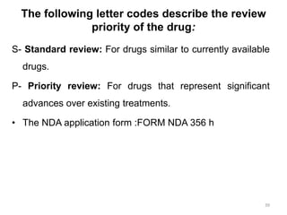 S- Standard review: For drugs similar to currently available
drugs.
P- Priority review: For drugs that represent significant
advances over existing treatments.
• The NDA application form :FORM NDA 356 h
39
The following letter codes describe the review
priority of the drug:
 