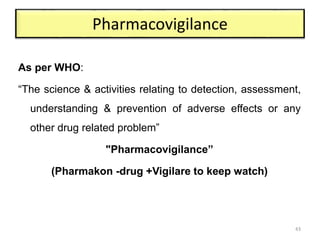 Pharmacovigilance
As per WHO:
“The science & activities relating to detection, assessment,
understanding & prevention of adverse effects or any
other drug related problem”
"Pharmacovigilance”
(Pharmakon -drug +Vigilare to keep watch)
43
 
