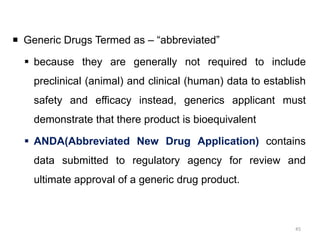  Generic Drugs Termed as – “abbreviated”
 because they are generally not required to include
preclinical (animal) and clinical (human) data to establish
safety and efficacy instead, generics applicant must
demonstrate that there product is bioequivalent
 ANDA(Abbreviated New Drug Application) contains
data submitted to regulatory agency for review and
ultimate approval of a generic drug product.
45
 