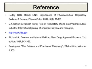Reference
• Reddy GTK, Reddy GNK; Significance of Pharmaceutical Regulatory
Bodies - A Review; PharmaTutor; 2017; 5(8); 15-22.
• D.K Sanghi & Rakesh Tiwal; Role of Regulatory affairs in a Pharmaceutical
Industry; International journal of pharmacy review and research.
• http://www.fda.gov
• Richard A. Guarino and Marcel Dekkar, New Drug Approval Process, 2nd
edition,1987,243-356.
• Remington, "The Science and Practice of Pharmacy”, 21st edition, Volume-
1,965.
49
 