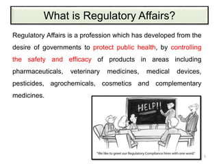 What is Regulatory Affairs?
Regulatory Affairs is a profession which has developed from the
desire of governments to protect public health, by controlling
the safety and efficacy of products in areas including
pharmaceuticals, veterinary medicines, medical devices,
pesticides, agrochemicals, cosmetics and complementary
medicines.
5
 