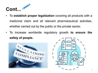 • To establish proper legalization covering all products with a
medicinal claim and all relevant pharmaceutical activities,
whether carried out by the public or the private sector.
• To increase worldwide regulatory growth to ensure the
safety of people.
6
Cont...
 