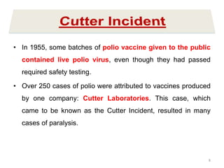 • In 1955, some batches of polio vaccine given to the public
contained live polio virus, even though they had passed
required safety testing.
• Over 250 cases of polio were attributed to vaccines produced
by one company: Cutter Laboratories. This case, which
came to be known as the Cutter Incident, resulted in many
cases of paralysis.
8
 