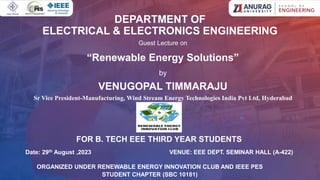 DEPARTMENT OF
ELECTRICAL & ELECTRONICS ENGINEERING
Guest Lecture on
“Renewable Energy Solutions”
by
VENUGOPAL TIMMARAJU
Sr Vice President-Manufacturing, Wind Stream Energy Technologies India Pvt Ltd, Hyderabad
Date: 29th August ,2023 VENUE: EEE DEPT. SEMINAR HALL (A-422)
ORGANIZED UNDER RENEWABLE ENERGY INNOVATION CLUB AND IEEE PES
STUDENT CHAPTER (SBC 10181)
FOR B. TECH EEE THIRD YEAR STUDENTS
 