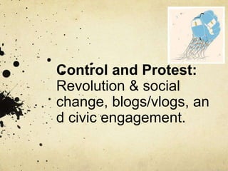 Control and Protest:
Revolution & social
change, blogs/vlogs,
and civic engagement.
 