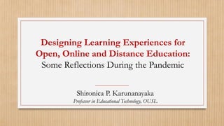 Designing Learning Experiences for
Open, Online and Distance Education:
Some Reflections During the Pandemic
Shironica P. Karunanayaka
Professor in Educational Technology, OUSL
 