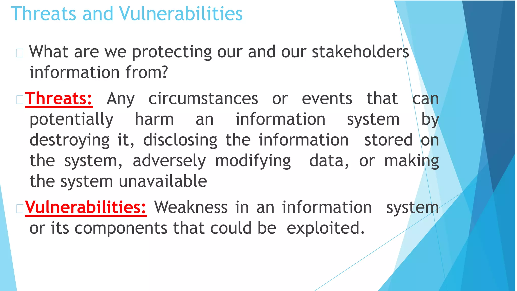 Threats and Vulnerabilities
What are we protecting our and our stakeholders
information from?
Threats: Any circumstances or events that can
potentially harm an information system by
destroying it, disclosing the information stored on
the system, adversely modifying data, or making
the system unavailable
Vulnerabilities: Weakness in an information system
or its components that could be exploited.
 