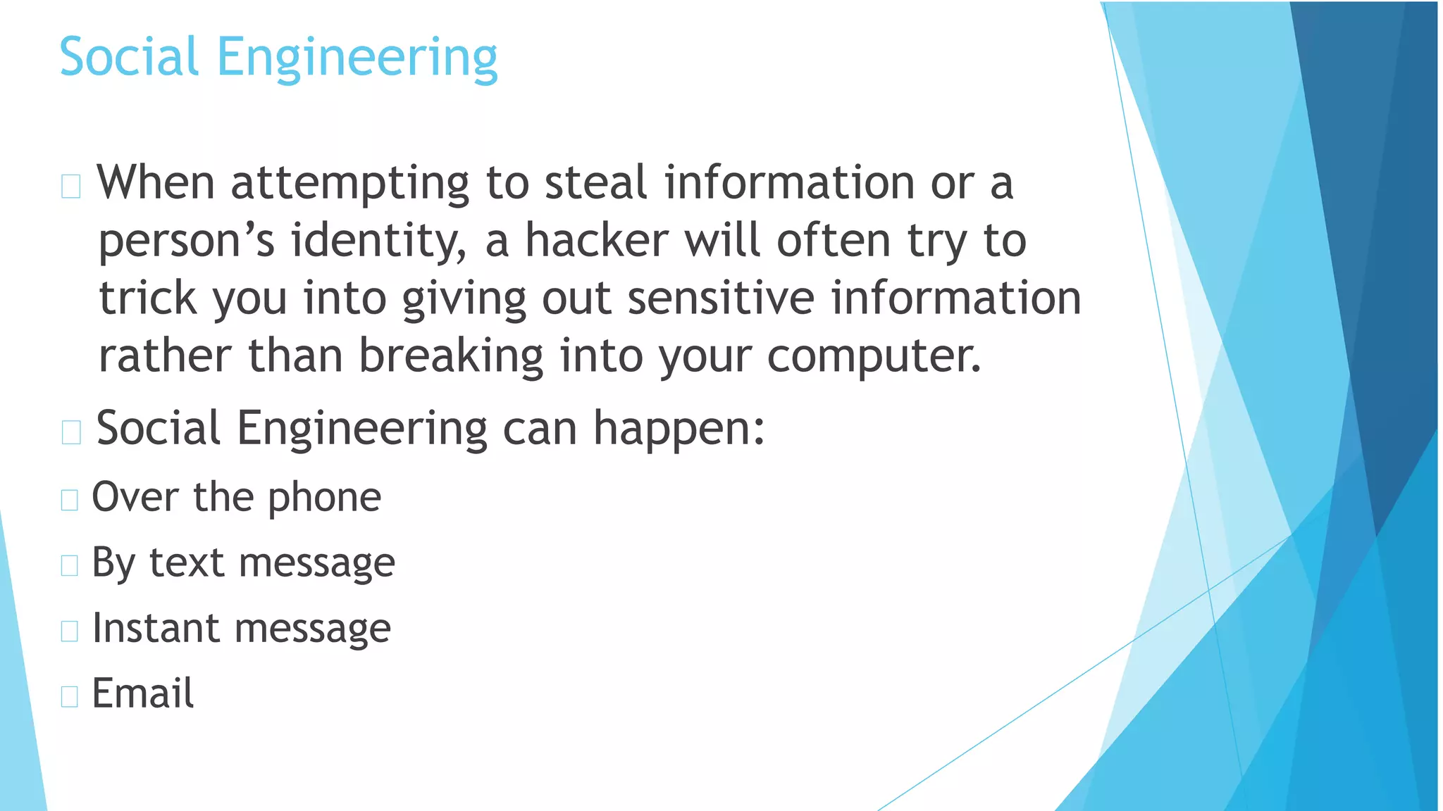 Social Engineering
When attempting to steal information or a
person’s identity, a hacker will often try to
trick you into giving out sensitive information
rather than breaking into your computer.
Social Engineering can happen:
Over the phone
By text message
Instant message
Email
 