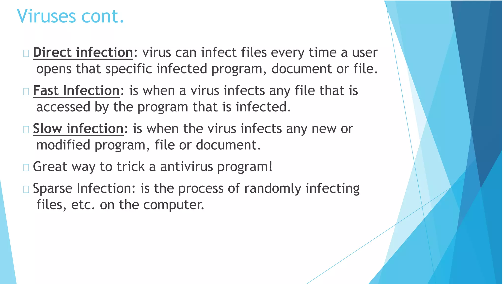 Direct infection: virus can infect files every time a user
opens that specific infected program, document or file.
Fast Infection: is when a virus infects any file that is
accessed by the program that is infected.
Slow infection: is when the virus infects any new or
modified program, file or document.
Great way to trick a antivirus program!
Sparse Infection: is the process of randomly infecting
files, etc. on the computer.
Viruses cont.
 